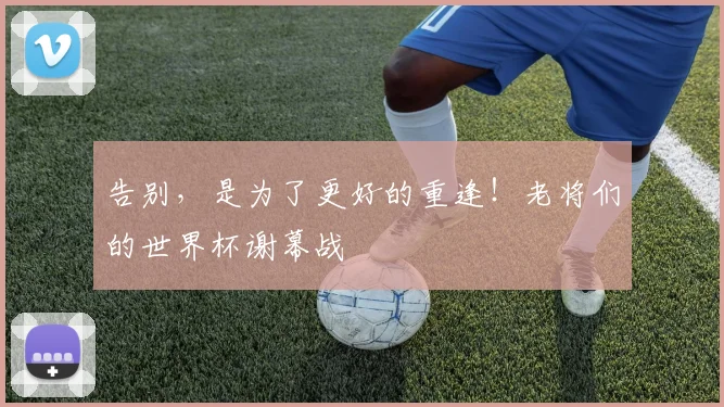 告别，是为了更好的重逢！老将们的世界杯谢幕战