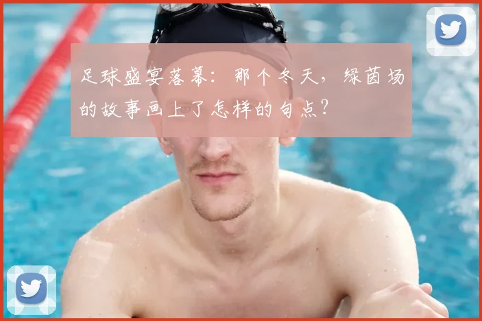 足球盛宴落幕:那个冬天,绿茵场的故事画上了怎样的句点?