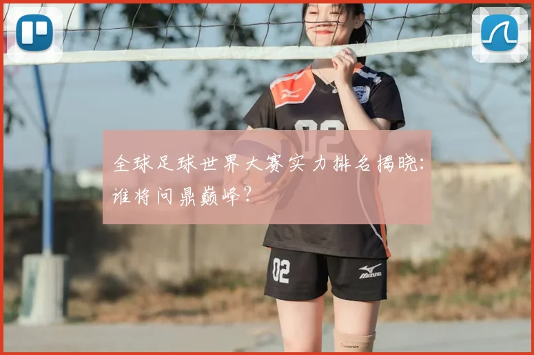 全球足球世界大赛实力排名揭晓:谁将问鼎巅峰?
