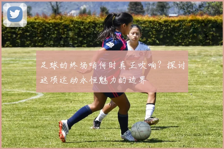 足球的终场哨何时真正吹响?探讨这项运动永恒魅力的边界