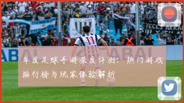 年度足球手游深度评测：热门游戏排行榜与玩家体验解析