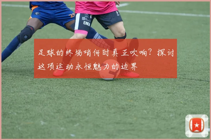 足球的终场哨何时真正吹响？探讨这项运动永恒魅力的边界