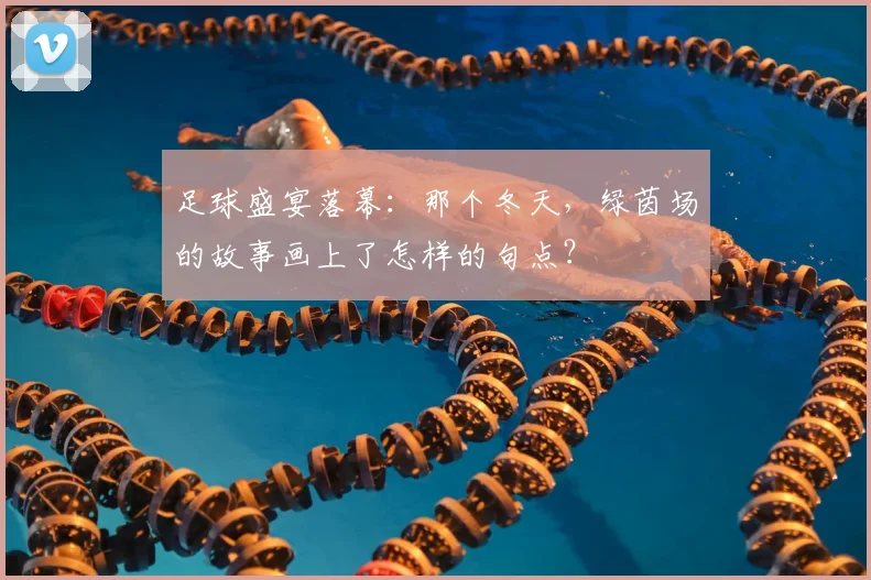 足球盛宴落幕:那个冬天,绿茵场的故事画上了怎样的句点?