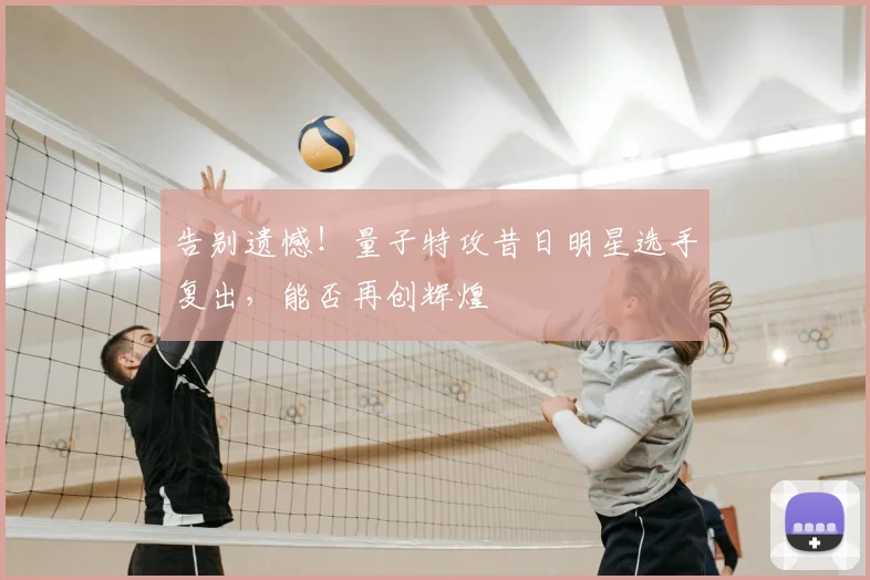 告别遗憾!量子特攻昔日明星选手复出,能否再创辉煌